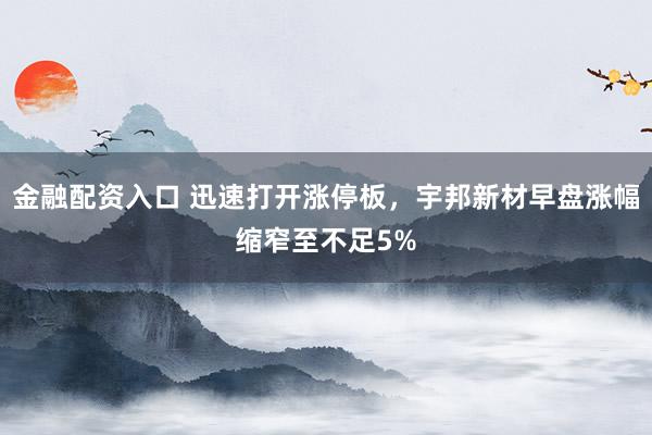金融配资入口 迅速打开涨停板，宇邦新材早盘涨幅缩窄至不足5%