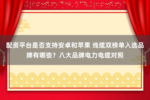 配资平台是否支持安卓和苹果 线缆双榜单入选品牌有哪些？八大品牌电力电缆对照