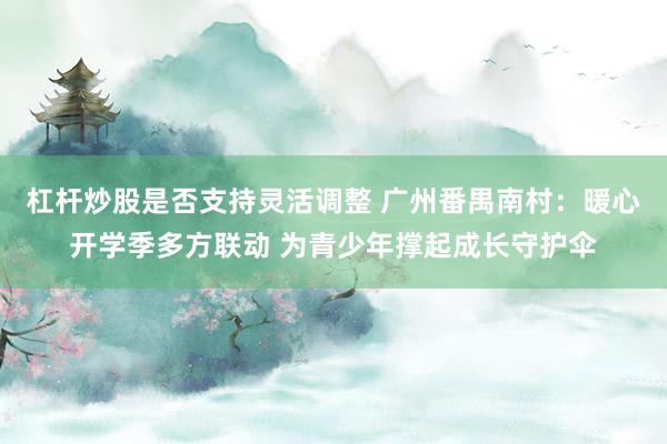 杠杆炒股是否支持灵活调整 广州番禺南村：暖心开学季多方联动 为青少年撑起成长守护伞