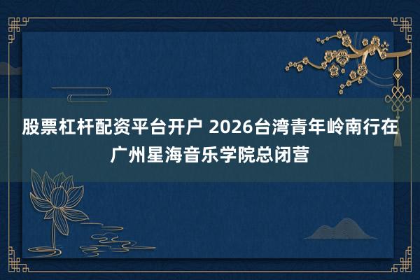 股票杠杆配资平台开户 2026台湾青年岭南行在广州星海音乐学院总闭营