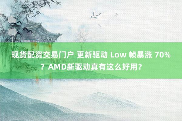现货配资交易门户 更新驱动 Low 帧暴涨 70%？AMD新驱动真有这么好用？