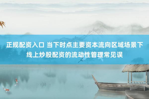 正规配资入口 当下时点主要资本流向区域场景下线上炒股配资的流动性管理常见误