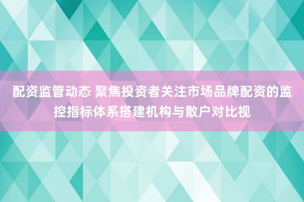 配资监管动态 聚焦投资者关注市场品牌配资的监控指标体系搭建机构与散户对比视
