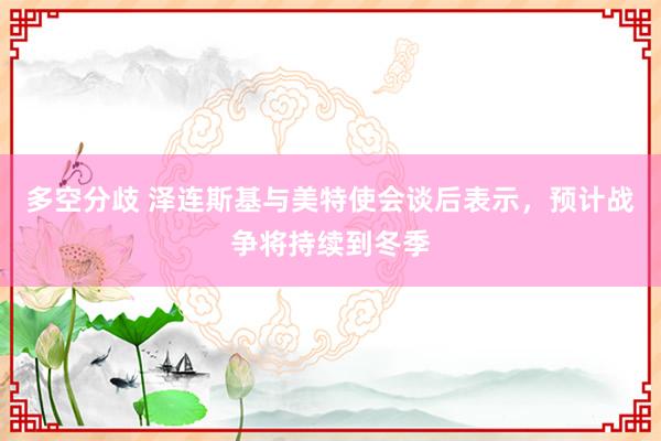 多空分歧 泽连斯基与美特使会谈后表示，预计战争将持续到冬季
