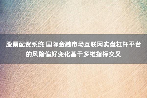 股票配资系统 国际金融市场互联网实盘杠杆平台的风险偏好变化基于多维指标交叉