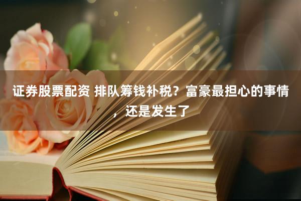 证券股票配资 排队筹钱补税？富豪最担心的事情，还是发生了