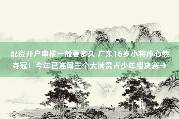 配资开户审核一般要多久 广东16岁小将孙心然夺冠！今年已连闯三个大满贯青少年组决赛→