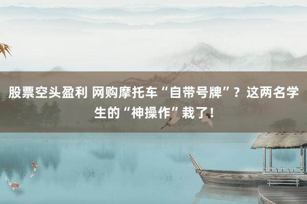 股票空头盈利 网购摩托车“自带号牌”？这两名学生的“神操作”栽了！