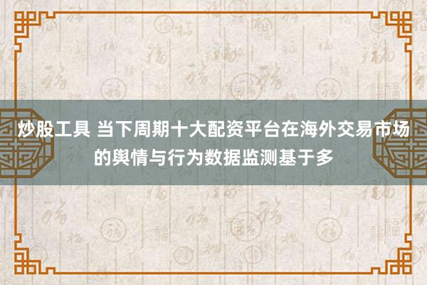 炒股工具 当下周期十大配资平台在海外交易市场的舆情与行为数据监测基于多