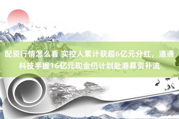 配资行情怎么看 实控人累计获超6亿元分红，道通科技手握16亿元现金仍计划赴港募资补流