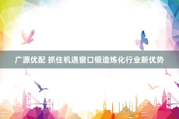 广源优配 抓住机遇窗口锻造炼化行业新优势