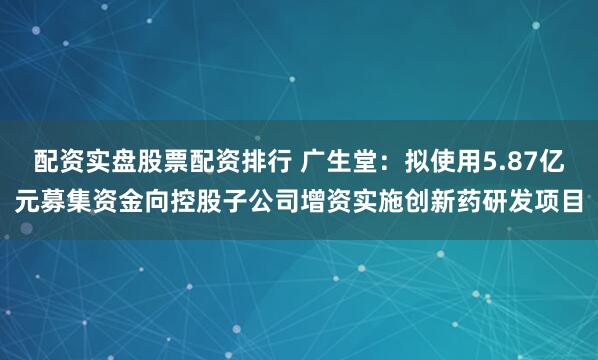 配资实盘股票配资排行 广生堂：拟使用5.87亿元募集资金向控股子公司增资实施创新药研发项目