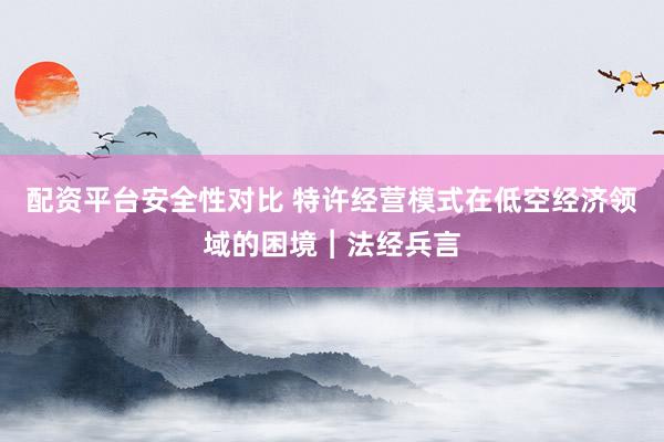 配资平台安全性对比 特许经营模式在低空经济领域的困境︱法经兵言