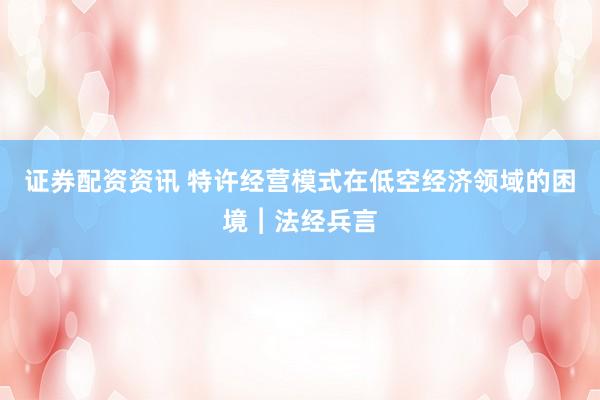 证券配资资讯 特许经营模式在低空经济领域的困境︱法经兵言