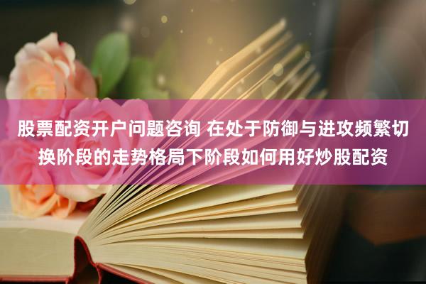 股票配资开户问题咨询 在处于防御与进攻频繁切换阶段的走势格局下阶段如何用好炒股配资