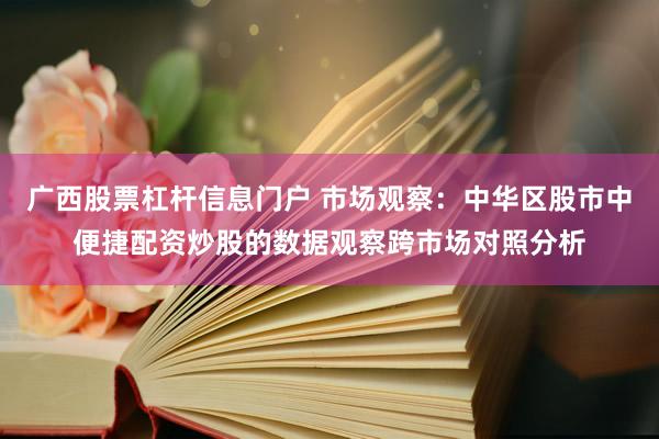 广西股票杠杆信息门户 市场观察:中华区股市中便捷配资炒股的数据观察跨市场对照分析
