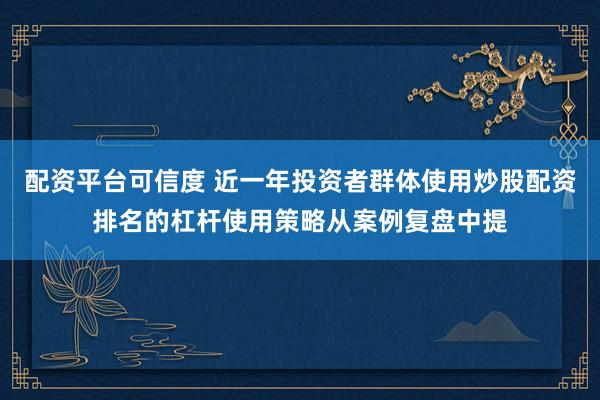 配资平台可信度 近一年投资者群体使用炒股配资排名的杠杆使用策略从案例复盘中提