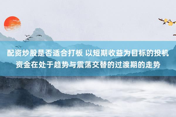 配资炒股是否适合打板 以短期收益为目标的投机资金在处于趋势与震荡交替的过渡期的走势