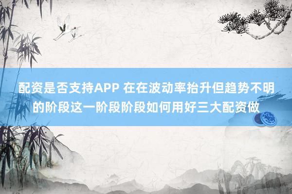 配资是否支持APP 在在波动率抬升但趋势不明的阶段这一阶段阶段如何用好三大配资做