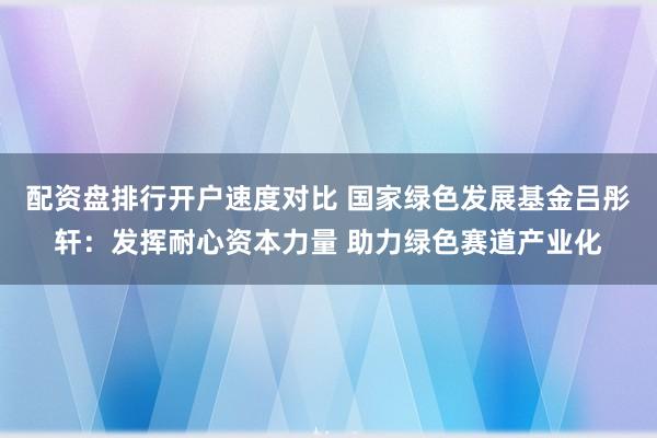 配资盘排行开户速度对比 国家绿色发展基金吕彤轩：发挥耐心资本力量 助力绿色赛道产业化