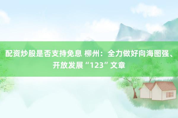 配资炒股是否支持免息 柳州：全力做好向海图强、开放发展“123”文章