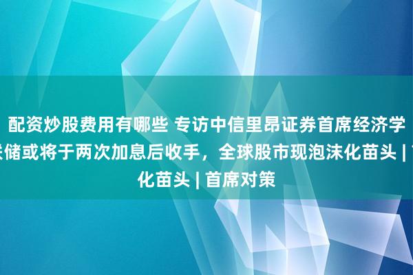 配资炒股费用有哪些 专访中信里昂证券首席经济学家:美联储或将于两次加息后收手,全球股市现泡沫化苗头 | 首席对策