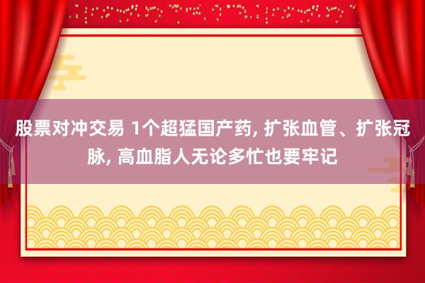 股票对冲交易 1个超猛国产药, 扩张血管、扩张冠脉, 高血脂人无论多忙也要牢记