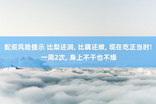 配资风险提示 比梨还润, 比藕还嫩, 现在吃正当时! 一周2次, 身上不干也不燥