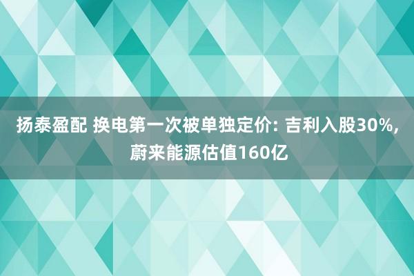 扬泰盈配 换电第一次被单独定价: 吉利入股30%, 蔚来能源估值160亿