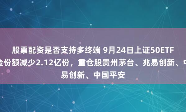 股票配资是否支持多终端 9月24日上证50ETF华夏基金份额减少2.12亿份，重仓股贵州茅台、兆易创新、中国平安