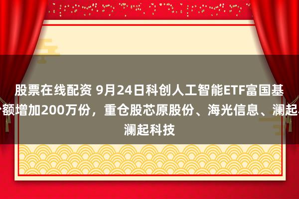 股票在线配资 9月24日科创人工智能ETF富国基金份额增加200万份，重仓股芯原股份、海光信息、澜起科技