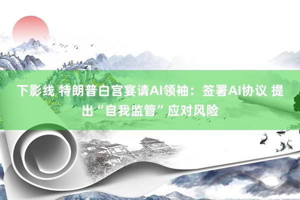 下影线 特朗普白宫宴请AI领袖：签署AI协议 提出“自我监管”应对风险