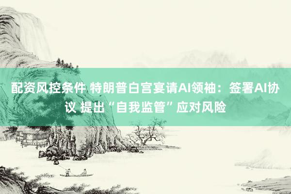 配资风控条件 特朗普白宫宴请AI领袖：签署AI协议 提出“自我监管”应对风险