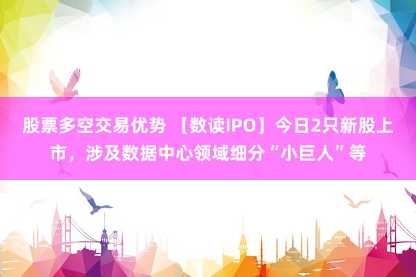 股票多空交易优势 【数读IPO】今日2只新股上市，涉及数据中心领域细分“小巨人”等
