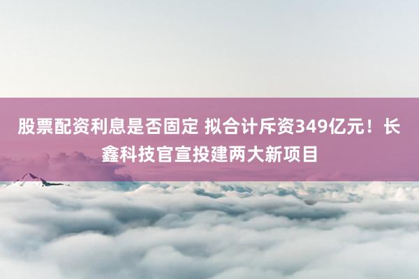 股票配资利息是否固定 拟合计斥资349亿元！长鑫科技官宣投建两大新项目