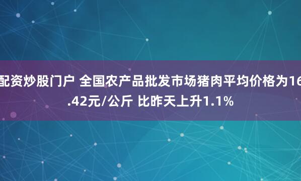 配资炒股门户 全国农产品批发市场猪肉平均价格为16.42元/公斤 比昨天上升1.1%
