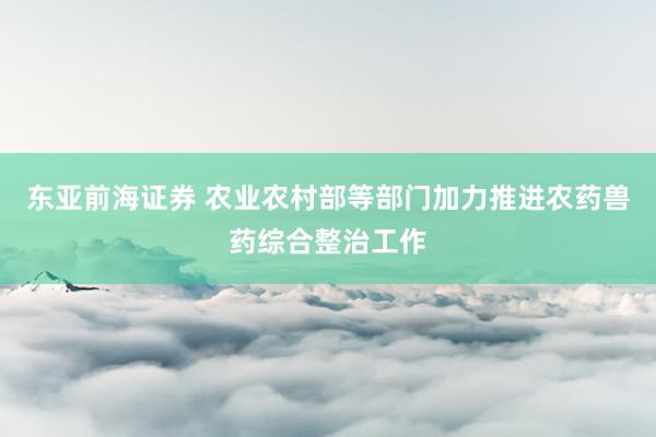 东亚前海证券 农业农村部等部门加力推进农药兽药综合整治工作