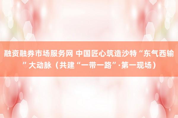 融资融券市场服务网 中国匠心筑造沙特“东气西输”大动脉（共建“一带一路”·第一现场）