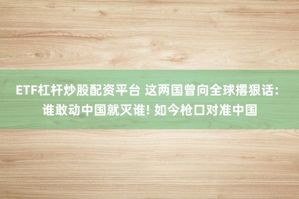ETF杠杆炒股配资平台 这两国曾向全球撂狠话: 谁敢动中国就灭谁! 如今枪口对准中国