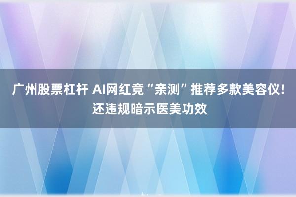 广州股票杠杆 AI网红竟“亲测”推荐多款美容仪! 还违规暗示医美功效