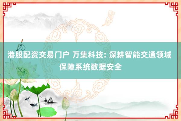港股配资交易门户 万集科技: 深耕智能交通领域 保障系统数据安全