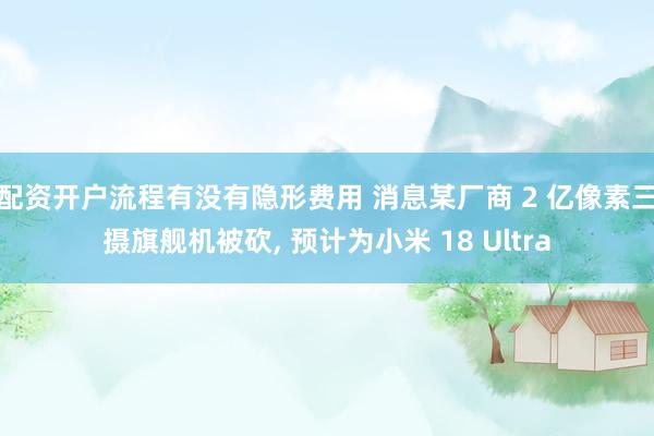 配资开户流程有没有隐形费用 消息某厂商 2 亿像素三摄旗舰机被砍, 预计为小米 18 Ultra