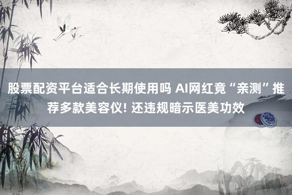 股票配资平台适合长期使用吗 AI网红竟“亲测”推荐多款美容仪! 还违规暗示医美功效