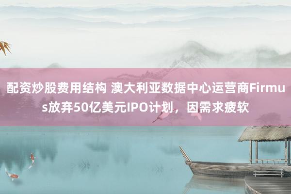 配资炒股费用结构 澳大利亚数据中心运营商Firmus放弃50亿美元IPO计划，因需求疲软