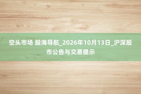 空头市场 股海导航_2026年10月13日_沪深股市公告与交易提示