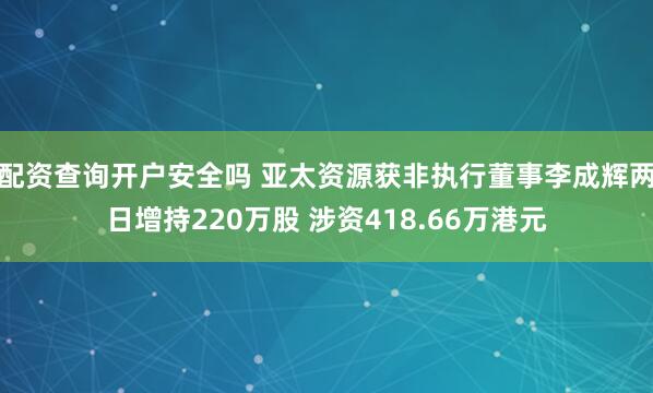 配资查询开户安全吗 亚太资源获非执行董事李成辉两日增持220万股 涉资418.66万港元
