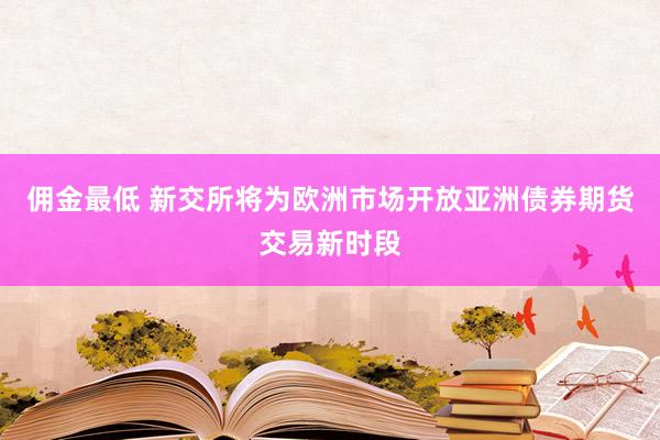 佣金最低 新交所将为欧洲市场开放亚洲债券期货交易新时段