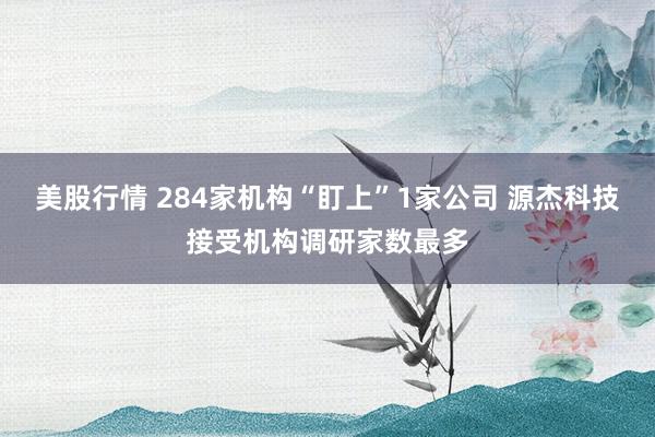 美股行情 284家机构“盯上”1家公司 源杰科技接受机构调研家数最多