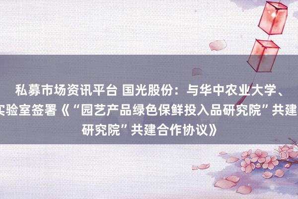 私募市场资讯平台 国光股份：与华中农业大学、湖北洪山实验室签署《“园艺产品绿色保鲜投入品研究院”共建合作协议》