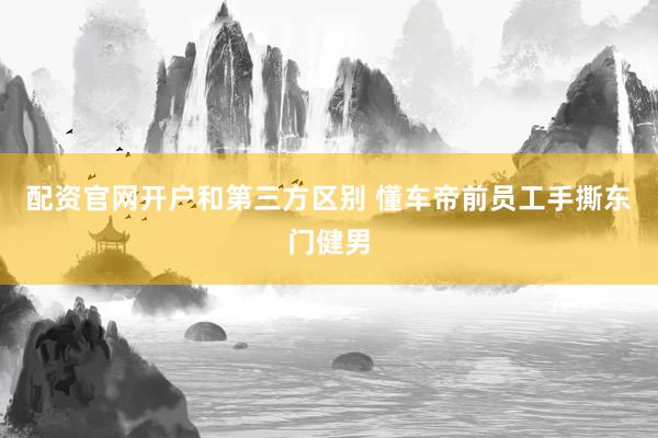 配资官网开户和第三方区别 懂车帝前员工手撕东门健男